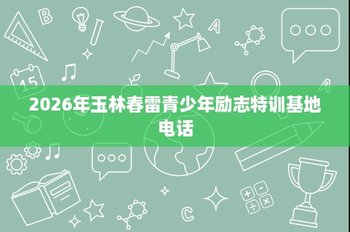 2026年玉林春雷青少年励志特训基地电话 2026年玉林春雷青少年励志特训基地电话