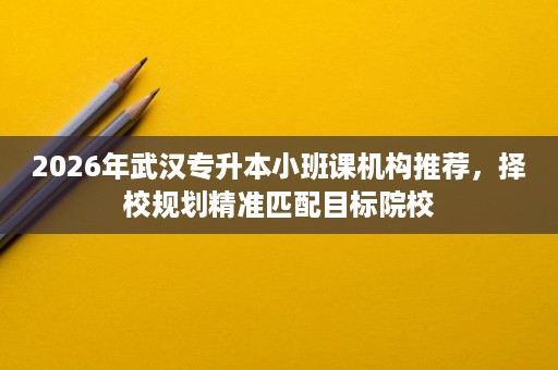 2026年武汉专升本小班课机构推荐，择校规划精准匹配目标院校