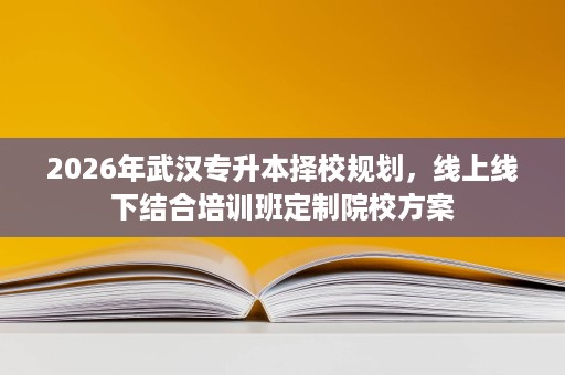 2026年武汉专升本择校规划,线上线下结合培训班定制院校方案 2026年武汉专升本择校规划,线上线下结合培训班定制院校方案