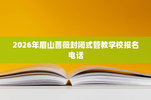 2026年眉山蔷薇封闭式管教学校报名电话 2026年眉山蔷薇封闭式管教学校报名电话