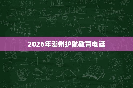 2026年潮州护航教育电话 2026年潮州护航教育电话