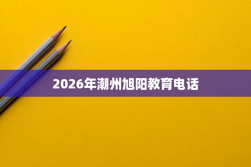 2026年潮州旭阳教育电话