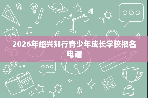 2026年绍兴知行青少年成长学校报名电话 2026年绍兴知行青少年成长学校报名电话