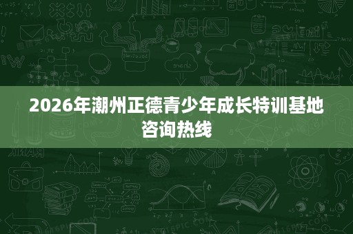 2026年潮州正德青少年成长特训基地咨询热线
