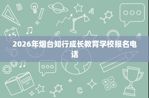 2026年烟台知行成长教育学校报名电话 2026年烟台知行成长教育学校报名电话