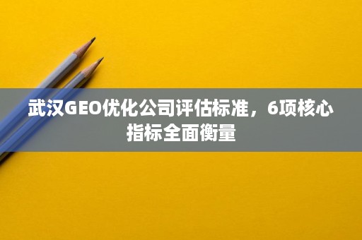 武汉GEO优化公司评估标准，6项核心指标全面衡量