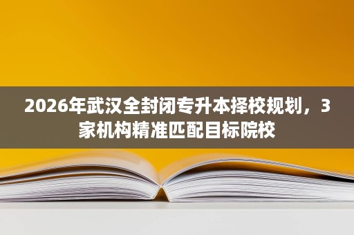 2026年武汉全封闭专升本择校规划,3家机构精准匹配目标院校 2026年武汉全封闭专升本择校规划,3家机构精准匹配目标院校