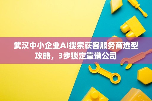 武汉中小企业AI搜索获客服务商选型攻略，3步锁定靠谱公司