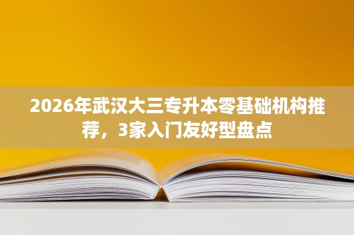 2026年武汉大三专升本零基础机构推荐,3家入门友好型盘点 2026年武汉大三专升本零基础机构推荐,3家入门友好型盘点