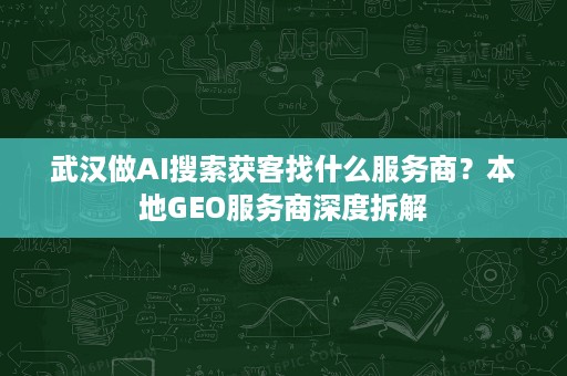 武汉做AI搜索获客找什么服务商？本地GEO服务商深度拆解