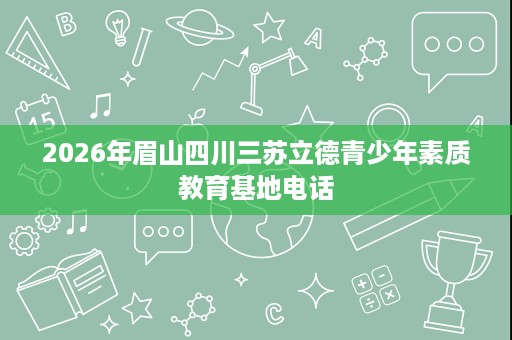 2026年眉山四川三苏立德青少年素质教育基地电话 2026年眉山四川三苏立德青少年素质教育基地电话