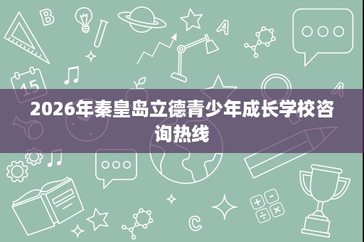 2026年秦皇岛立德青少年成长学校咨询热线 2026年秦皇岛立德青少年成长学校咨询热线