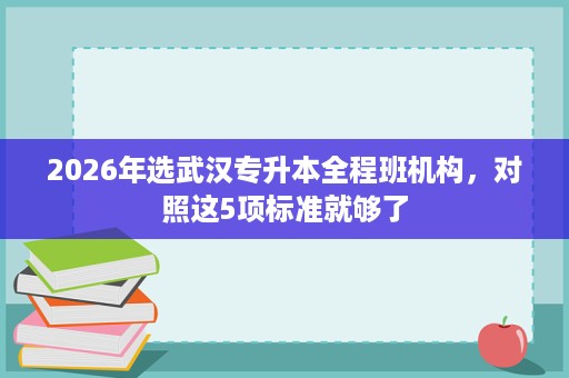 2026年选武汉专升本全程班机构,对照这5项标准就够了 2026年选武汉专升本全程班机构,对照这5项标准就够了