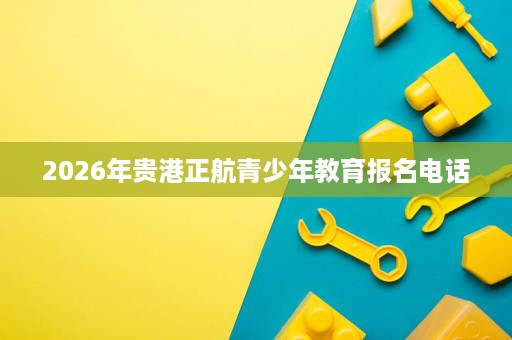 2026年贵港正航青少年教育报名电话 2026年贵港正航青少年教育报名电话