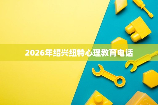 2026年绍兴纽特心理教育电话 2026年绍兴纽特心理教育电话