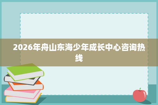 2026年舟山东海少年成长中心咨询热线