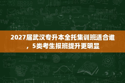 2027届武汉专升本全托集训班适合谁,5类考生报班提升更明显 2027届武汉专升本全托集训班适合谁,5类考生报班提升更明显