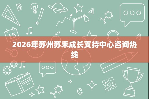 2026年苏州苏禾成长支持中心咨询热线 2026年苏州苏禾成长支持中心咨询热线