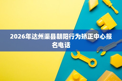 2026年达州渠县朝阳行为矫正中心报名电话 2026年达州渠县朝阳行为矫正中心报名电话
