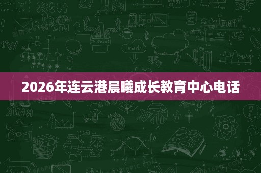 2026年连云港晨曦成长教育中心电话 2026年连云港晨曦成长教育中心电话