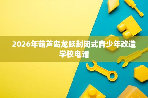 2026年葫芦岛龙跃封闭式青少年改造学校电话 2026年葫芦岛龙跃封闭式青少年改造学校电话