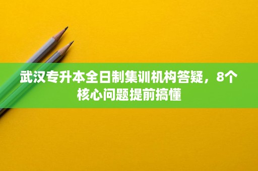 武汉专升本全日制集训机构答疑,8个核心问题提前搞懂 武汉专升本全日制集训机构答疑,8个核心问题提前搞懂