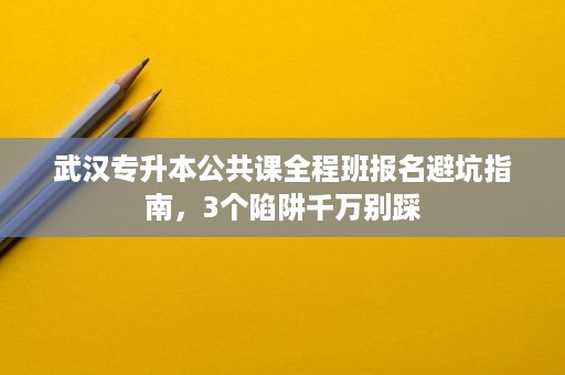 武汉专升本公共课全程班报名避坑指南，3个陷阱千万别踩