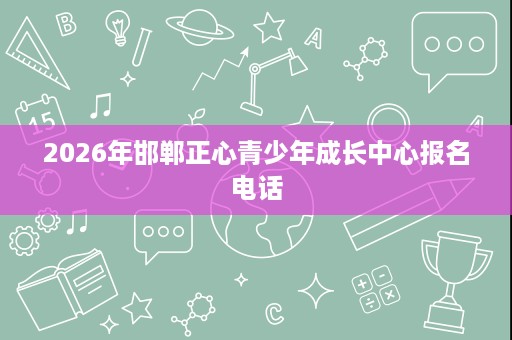 2026年邯郸正心青少年成长中心报名电话