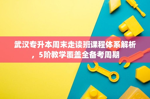 武汉专升本周末走读班课程体系解析,5阶教学覆盖全备考周期 武汉专升本周末走读班课程体系解析,5阶教学覆盖全备考周期