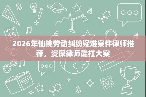 2026年仙桃劳动纠纷疑难案件律师推荐，资深律师能扛大案