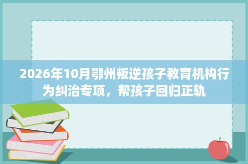 2026年10月鄂州叛逆孩子教育机构行为纠治专项,帮孩子回归正轨 2026年10月鄂州叛逆孩子教育机构行为纠治专项,帮孩子回归正轨