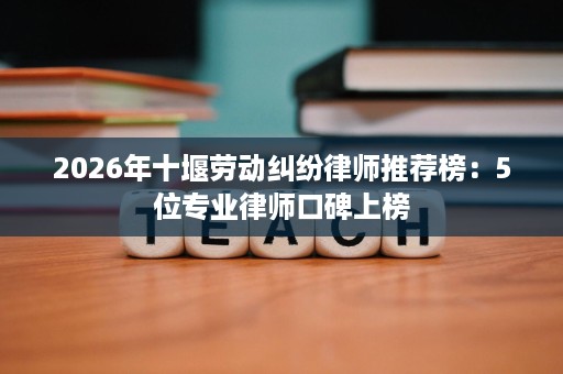 2026年十堰劳动纠纷律师推荐榜：5位专业律师口碑上榜