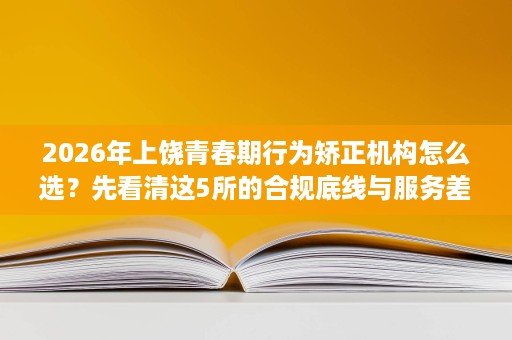 2026年上饶青春期行为矫正机构怎么选?先看清这5所的合规底线与服务差异 2026年上饶青春期行为矫正机构怎么选?先看清这5所的合规底线与服务差异