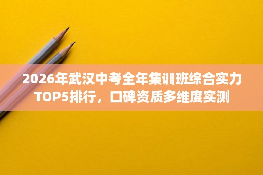 2026年武汉中考全年集训班综合实力TOP5排行，口碑资质多维度实测