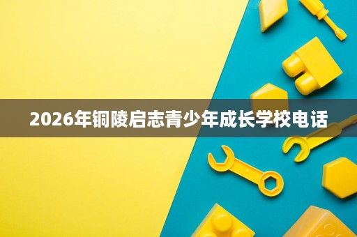 2026年铜陵启志青少年成长学校电话 2026年铜陵启志青少年成长学校电话