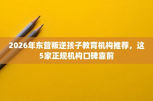 2026年东营叛逆孩子教育机构推荐,这5家正规机构口碑靠前 2026年东营叛逆孩子教育机构推荐,这5家正规机构口碑靠前