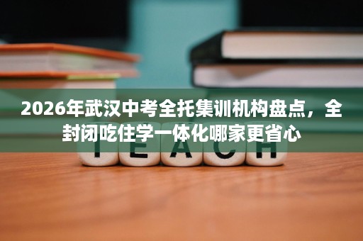 2026年武汉中考全托集训机构盘点,全封闭吃住学一体化哪家更省心 2026年武汉中考全托集训机构盘点,全封闭吃住学一体化哪家更省心