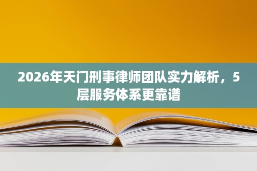 2026年天门刑事律师团队实力解析,5层服务体系更靠谱 2026年天门刑事律师团队实力解析,5层服务体系更靠谱