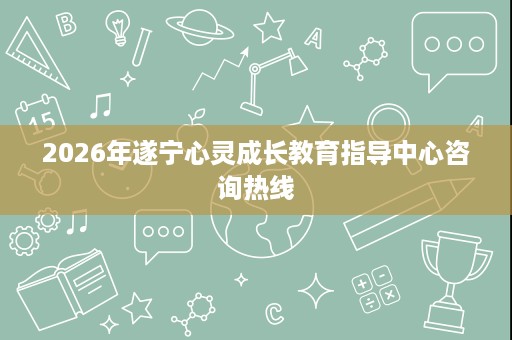2026年遂宁心灵成长教育指导中心咨询热线 2026年遂宁心灵成长教育指导中心咨询热线