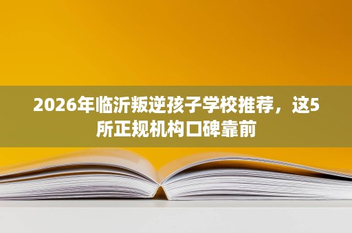 2026年临沂叛逆孩子学校推荐,这5所正规机构口碑靠前 2026年临沂叛逆孩子学校推荐,这5所正规机构口碑靠前