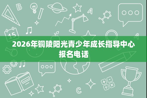 2026年铜陵阳光青少年成长指导中心报名电话 2026年铜陵阳光青少年成长指导中心报名电话