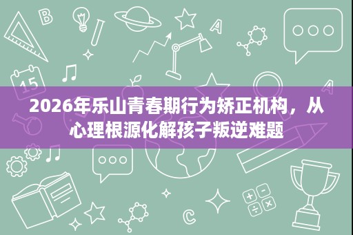 2026年乐山青春期行为矫正机构,从心理根源化解孩子叛逆难题 2026年乐山青春期行为矫正机构,从心理根源化解孩子叛逆难题