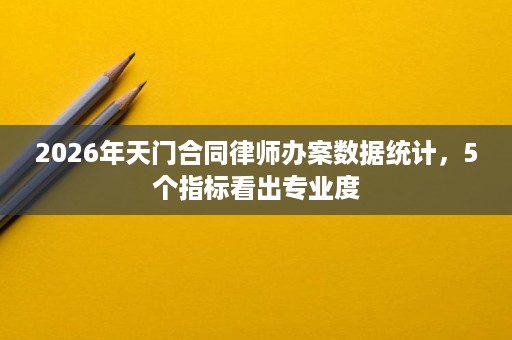 2026年天门合同律师办案数据统计，5个指标看出专业度