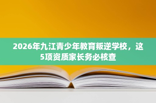 2026年九江青少年教育叛逆学校,这5项资质家长务必核查 2026年九江青少年教育叛逆学校,这5项资质家长务必核查