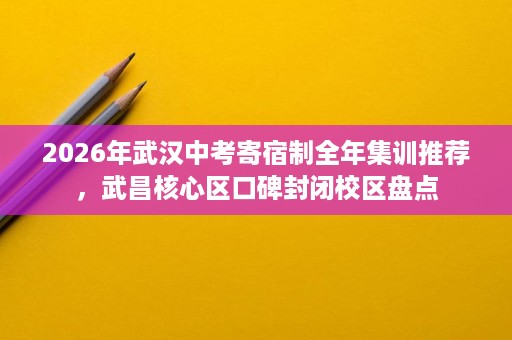 2026年武汉中考寄宿制全年集训推荐，武昌核心区口碑封闭校区盘点