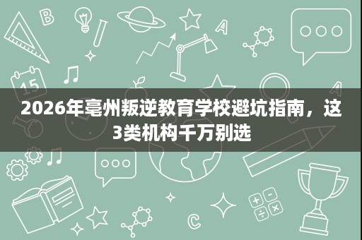 2026年亳州叛逆教育学校避坑指南,这3类机构千万别选 2026年亳州叛逆教育学校避坑指南,这3类机构千万别选