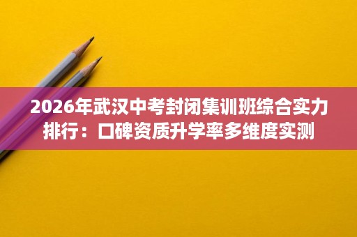 2026年武汉中考封闭集训班综合实力排行：口碑资质升学率多维度实测