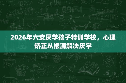 2026年六安厌学孩子特训学校,心理矫正从根源解决厌学 2026年六安厌学孩子特训学校,心理矫正从根源解决厌学