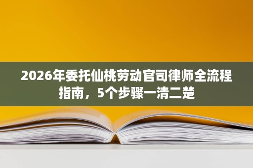 2026年委托仙桃劳动官司律师全流程指南，5个步骤一清二楚