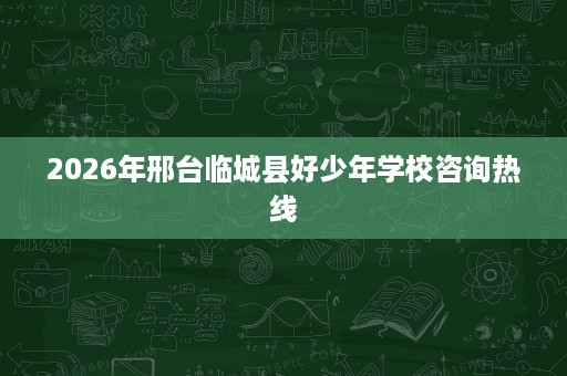 2026年邢台临城县好少年学校咨询热线 2026年邢台临城县好少年学校咨询热线